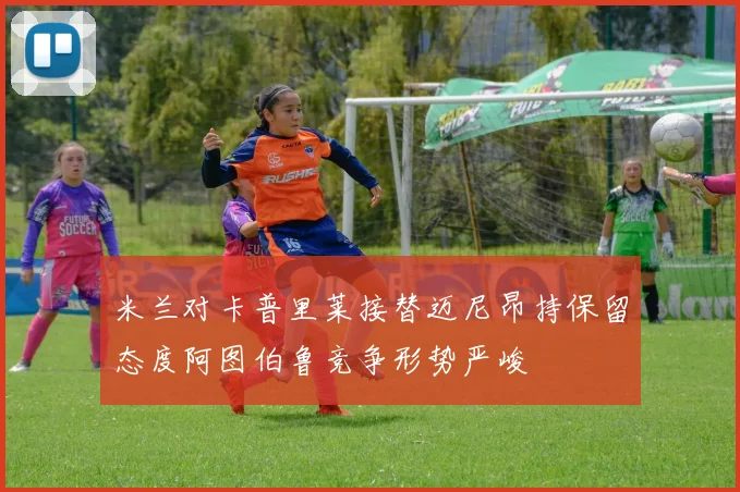 米兰对卡普里莱接替迈尼昂持保留态度阿图伯鲁竞争形势严峻
