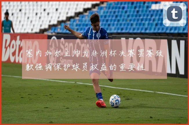 塞内加尔主帅为非洲杯决赛罢赛致歉强调保护球员权益的重要性