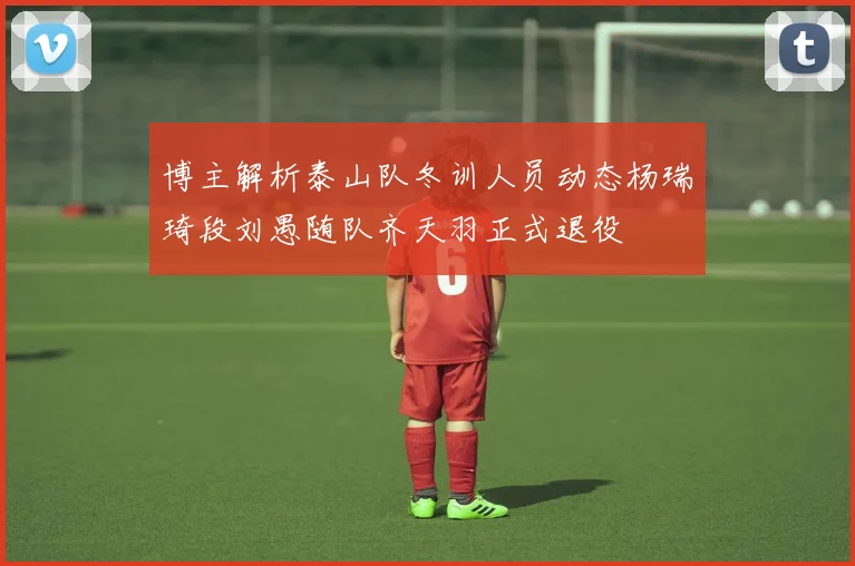 博主解析泰山队冬训人员动态杨瑞琦段刘愚随队齐天羽正式退役