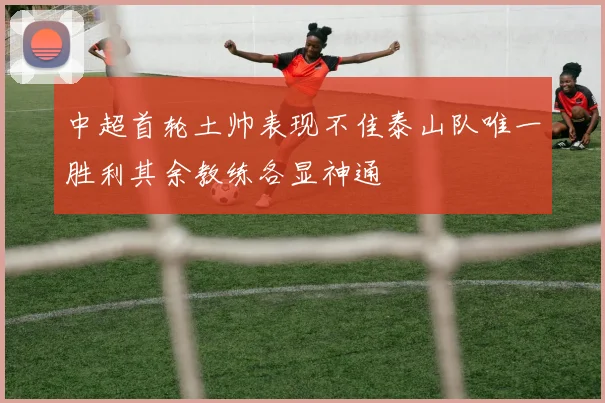 中超首轮土帅表现不佳泰山队唯一胜利其余教练各显神通