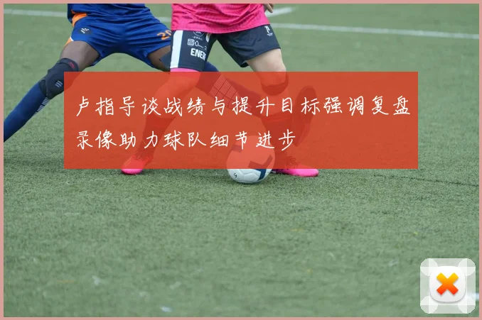卢指导谈战绩与提升目标强调复盘录像助力球队细节进步