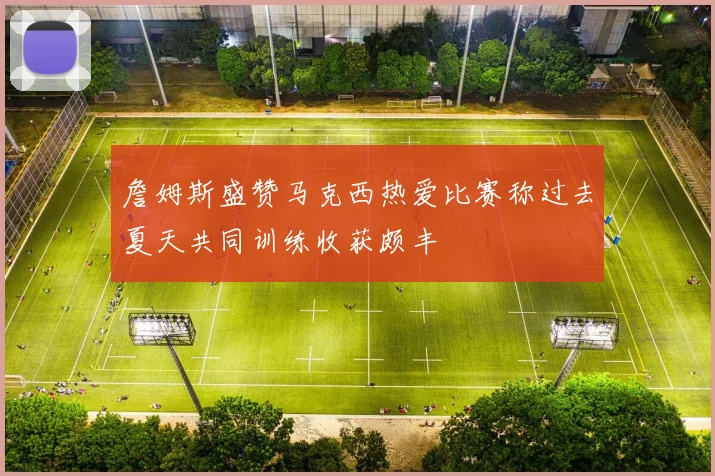 詹姆斯盛赞马克西热爱比赛称过去夏天共同训练收获颇丰