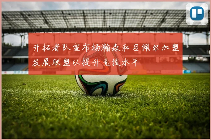 开拓者队宣布杨瀚森和吕佩尔加盟发展联盟以提升竞技水平