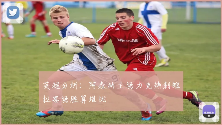 英超分析：阿森纳主场力克热刺维拉客场胜算堪忧