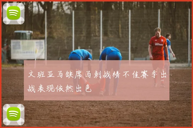 文班亚马缺席马刺战绩不佳赛季出战表现依然出色