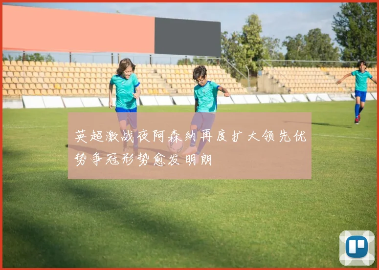 英超激战夜阿森纳再度扩大领先优势争冠形势愈发明朗