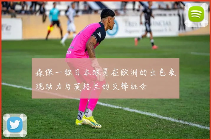 森保一称日本球员在欧洲的出色表现助力与英格兰的交锋机会
