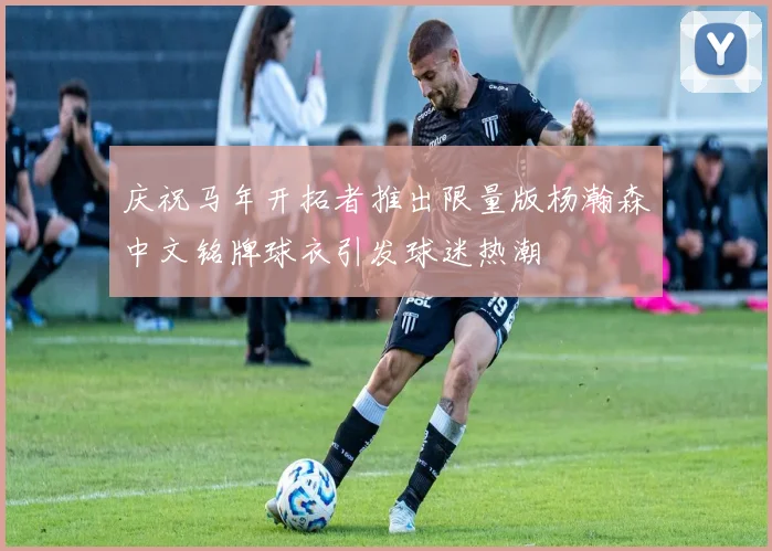 庆祝马年开拓者推出限量版杨瀚森中文铭牌球衣引发球迷热潮