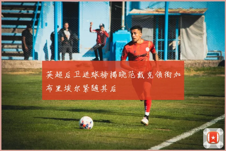 英超后卫进球榜揭晓范戴克领衔加布里埃尔紧随其后