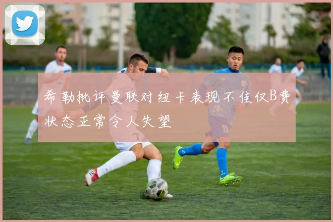希勒批评曼联对纽卡表现不佳仅B费状态正常令人失望