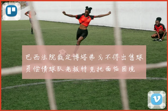 巴西法院裁定博塔弗戈不得出售球员偿债球队老板特克托面临困境
