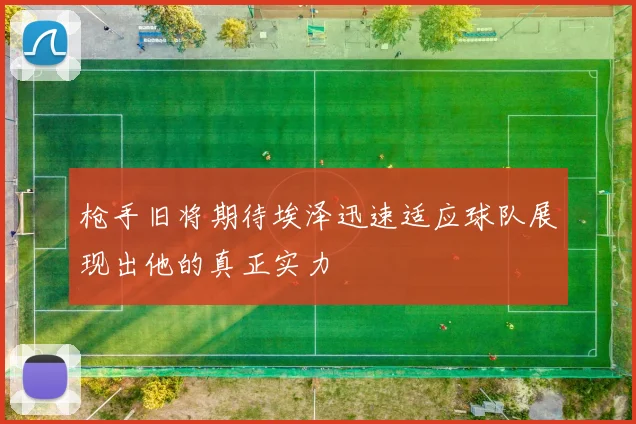 枪手旧将期待埃泽迅速适应球队展现出他的真正实力