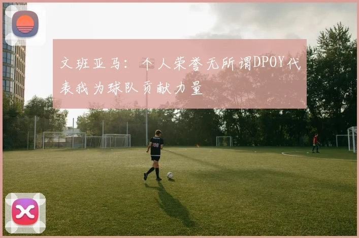 文班亚马：个人荣誉无所谓DPOY代表我为球队贡献力量