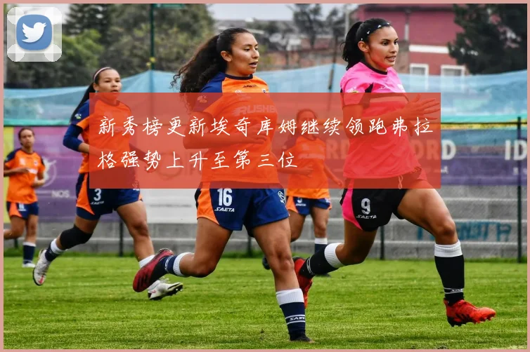 新秀榜更新埃奇库姆继续领跑弗拉格强势上升至第三位