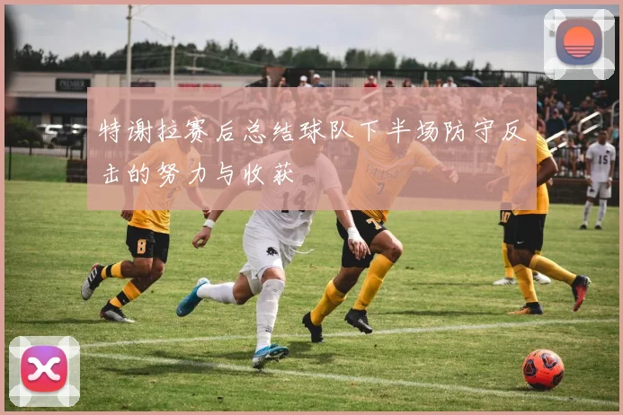特谢拉赛后总结球队下半场防守反击的努力与收获
