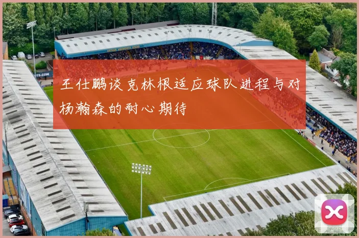 王仕鹏谈克林根适应球队进程与对杨瀚森的耐心期待