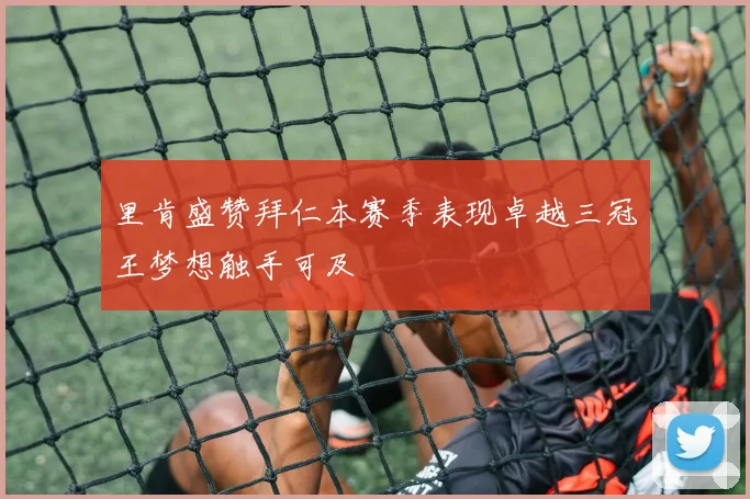 里肯盛赞拜仁本赛季表现卓越三冠王梦想触手可及