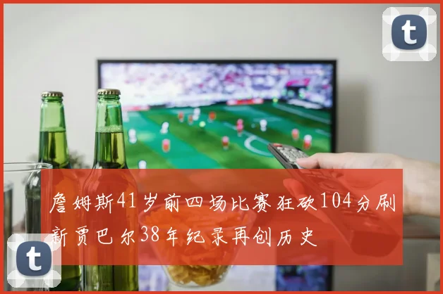 詹姆斯41岁前四场比赛狂砍104分刷新贾巴尔38年纪录再创历史
