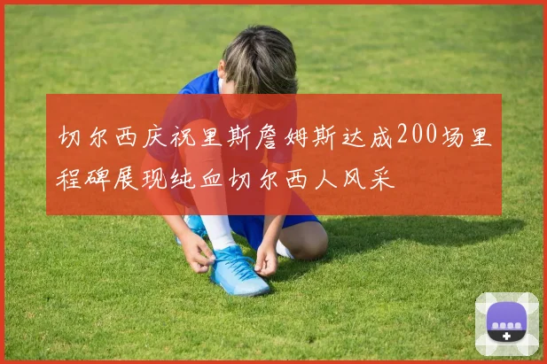 切尔西庆祝里斯詹姆斯达成200场里程碑展现纯血切尔西人风采