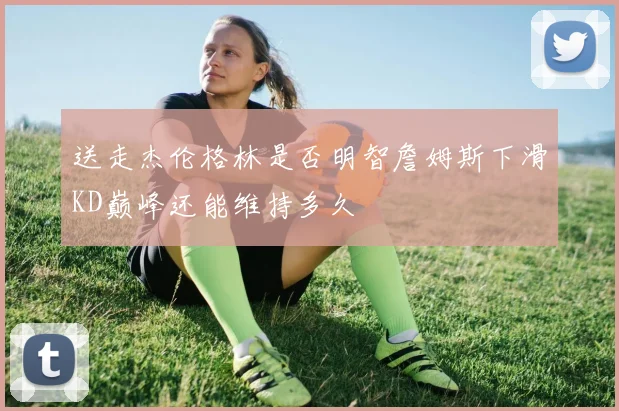 送走杰伦格林是否明智詹姆斯下滑KD巅峰还能维持多久